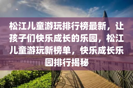 松江兒童游玩排行榜最新，讓孩子們快樂成長的樂園，松江兒童游玩新榜單，快樂成長樂園排行揭秘