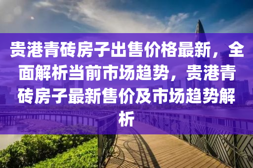 貴港青磚房子出售價格最新，全面解析當前市場趨勢，貴港青磚房子最新售價及市場趨勢解析