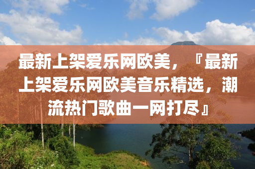 最新上架愛樂網(wǎng)歐美，『最新上架愛樂網(wǎng)歐美音樂精選，潮流熱門歌曲一網(wǎng)打盡』液壓動(dòng)力機(jī)械,元件制造