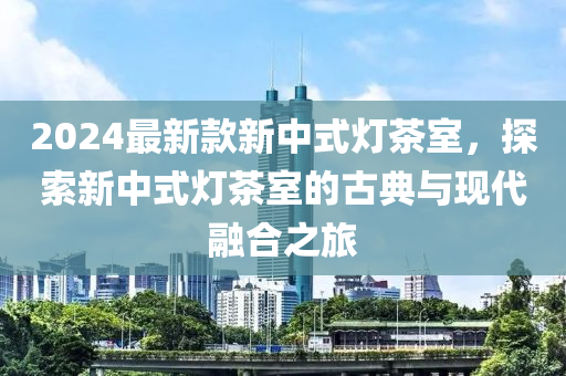 2024最新款新中式燈茶室，探索新中式燈茶室的古典與現(xiàn)代融合之旅液壓動力機械,元件制造