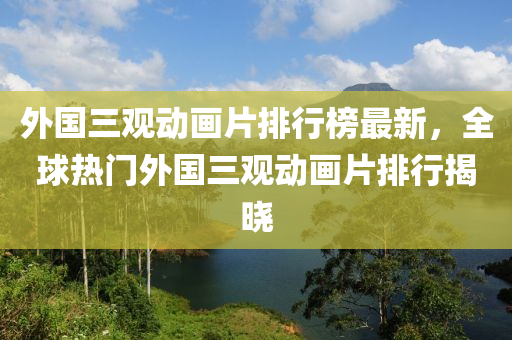 外國三觀動畫片排行榜最新，全球熱門外國三觀動畫片排行揭曉液壓動力機械,元件制造