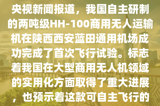 2024年6月12日，在無人機(jī)領(lǐng)域是一個(gè)值得紀(jì)念的日子。據(jù)央視新聞報(bào)道，我國(guó)自主研制的兩噸級(jí)HH-100商用無人運(yùn)輸機(jī)在陜西西安藍(lán)田通用機(jī)場(chǎng)成功完成了首次飛行試驗(yàn)。標(biāo)志著我國(guó)在大型商用無人機(jī)領(lǐng)域的實(shí)用化方面取得了重大進(jìn)展，也預(yù)示著這款可自主飛行的商用無人運(yùn)輸機(jī)，未來將在多個(gè)領(lǐng)域發(fā)揮重要作用。