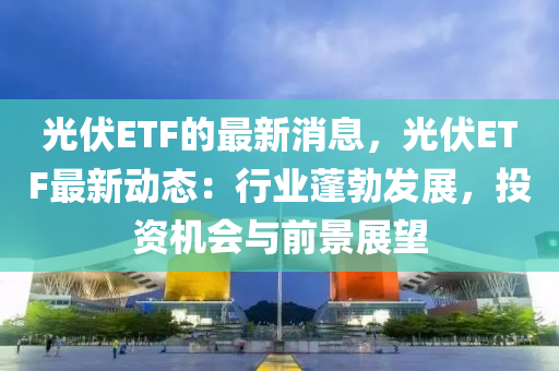 光伏ETF的最新消息，光伏E液壓動力機械,元件制造TF最新動態(tài)：行業(yè)蓬勃發(fā)展，投資機會與前景展望