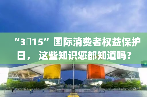 “3?15”國際消費者權(quán)益保護日， 這些知液壓動力機械,元件制造識您都知道嗎？