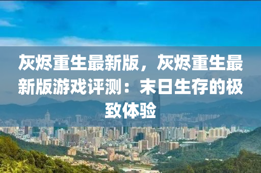 灰燼重生最新版，灰燼重生最新版游戲評測：末日生存的極致體驗液壓動力機械,元件制造