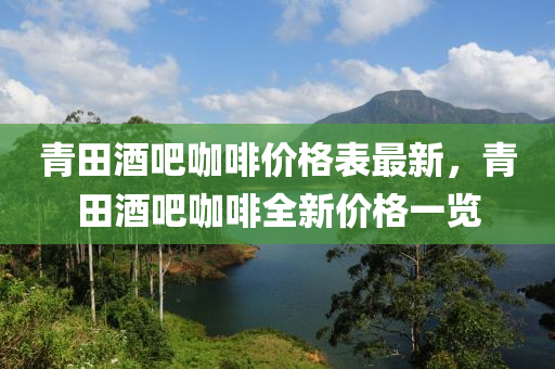 青田酒吧咖啡價格表最新，青田酒吧咖啡全新價格一覽液壓動力機械,元件制造