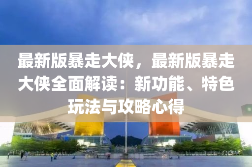 最新版暴走大俠，最新版暴走大俠全面解讀：新功能、特色玩法與攻略心得液壓動力機械,元件制造