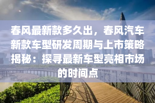 春風最新款多久出，春風汽車新款車型研發(fā)周期與上市策略揭秘：探尋最新車型亮相市場的時間點液壓動力機械,元件制造