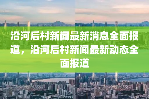 沿河后村新聞最新消息全面報道，沿河后村新聞最新動態(tài)液壓動力機械,元件制造全面報道