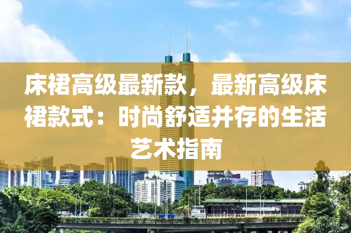 床裙高級最新款，最新高級床裙款式：時尚舒適并存的液壓動力機械,元件制造生活藝術指南