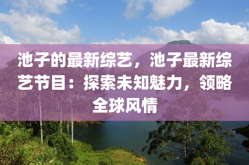 池子的最新綜藝，液壓動(dòng)力機(jī)械,元件制造池子最新綜藝節(jié)目：探索未知魅力，領(lǐng)略全球風(fēng)情