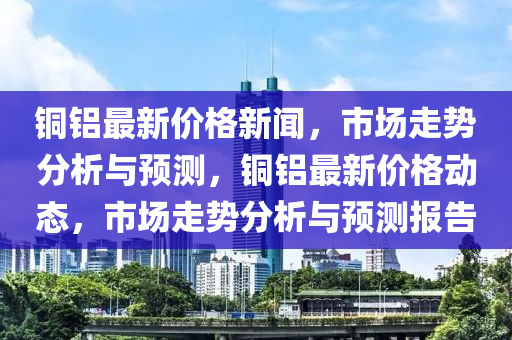 銅鋁最新價格新聞，市場走勢分析與預(yù)測，銅鋁最新價格動態(tài)，市場走勢分析與預(yù)測報告液壓動力機(jī)械,元件制造