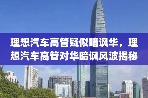 理想汽車高管疑似暗諷華，理想汽車高管對華暗諷風波揭秘液壓動力機械,元件制造