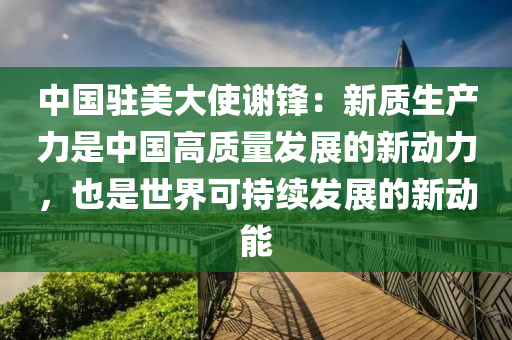 中國駐美大使謝鋒：新質(zhì)生產(chǎn)力是中國高質(zhì)量發(fā)展的新動力，也是世界可持續(xù)發(fā)展的新動能液壓動力機械,元件制造