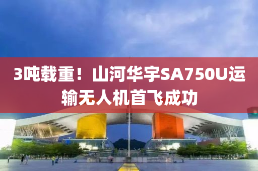 3噸載重！山河華宇SA750U運輸無人機(jī)首飛成功液壓動力機(jī)械,元件制造