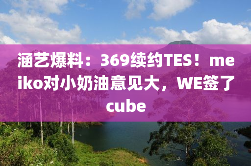 涵藝爆料：369續(xù)約TES！meiko對小奶油意見大，WE簽了cube