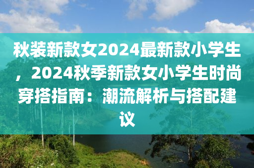 秋裝新款女2024最新款小學生，2024秋季液壓動力機械,元件制造新款女小學生時尚穿搭指南：潮流解析與搭配建議