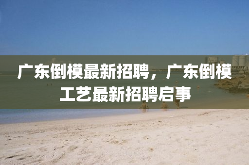 廣東倒模最新招聘，廣東倒模工藝最新招聘啟事