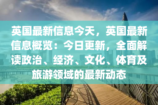 英國(guó)最新信息今天，英國(guó)最新信息概覽：今日更新，全面解讀政治、經(jīng)濟(jì)、文化、體育及旅游領(lǐng)域的最新動(dòng)態(tài)液壓動(dòng)力機(jī)械,元件制造