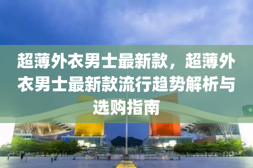 超薄外衣男士最新款，超薄外衣男士最新款流行趨勢解析與選購指南