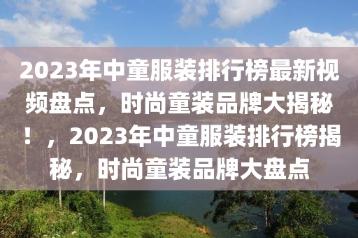 2023年中童服裝排行榜最新視頻盤點，時尚童裝品牌大揭秘！，2023年中童服裝排行榜揭秘，時尚童裝品牌大盤點