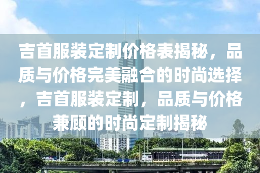 吉首服裝定制價格表揭秘，品質(zhì)與價格完美融合的時尚選擇，吉首服裝定制，品質(zhì)與價格兼顧的時尚定制揭秘