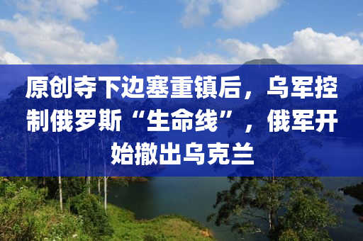 原創(chuàng)奪下邊塞重鎮(zhèn)后，烏軍控制俄羅斯“生命線”，俄軍開始撤出烏克蘭