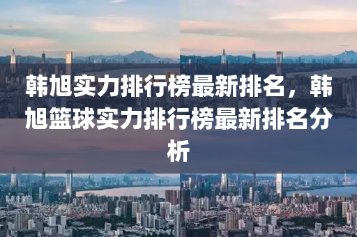 韓旭實力排行榜最新排名，韓旭籃球?qū)嵙ε判邪褡钚屡琶治鲆簤簞恿C械,元件制造