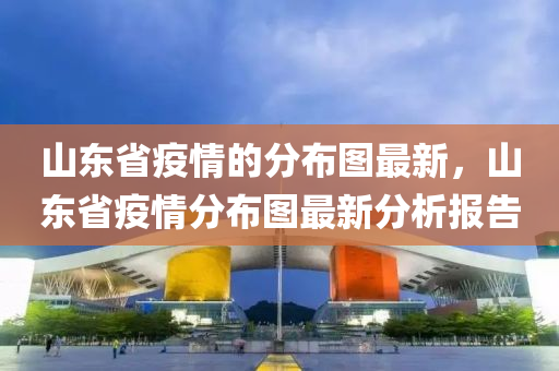 山東省疫情的分布圖最新，山東省疫情分布圖最新分析報告