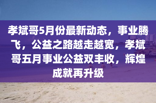 孝斌哥5月份最新動態(tài)，事業(yè)騰飛，公益之路越走越寬，孝斌哥五月事業(yè)公益雙豐收，輝煌成就再升級