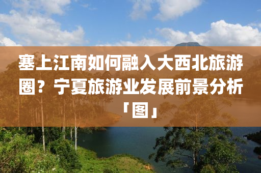 塞上江南如何融入大西北旅游圈？寧夏旅游業(yè)發(fā)展前景分析「圖」