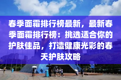 春季面霜排行榜最新，最新春季面霜排行榜：挑選適合你的護(hù)膚佳品，打造健康光彩的春天護(hù)膚攻略液壓動(dòng)力機(jī)械,元件制造