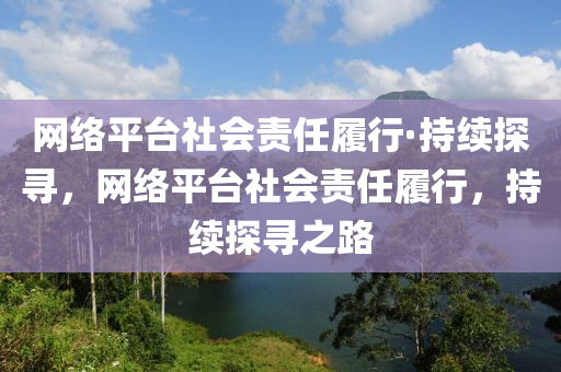 網(wǎng)絡平臺社會責任履行·持續(xù)探尋，網(wǎng)絡平臺社會責任履行，持續(xù)探尋之路液壓動力機械,元件制造