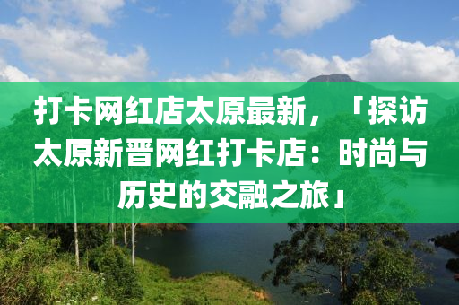 打卡網紅店太原最新，「探訪太原新晉網紅打卡店：時尚與歷史的交融之旅」