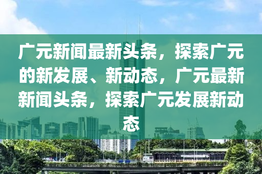 廣元新聞最新頭條，探索廣元的新發(fā)展、新動態(tài)，廣元最新新聞頭條，探索廣元發(fā)展新動態(tài)