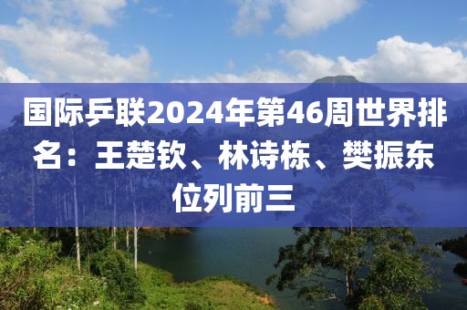 國(guó)際乒聯(lián)2024年第46周世界排名：王楚欽、林詩棟、樊振東位列前三