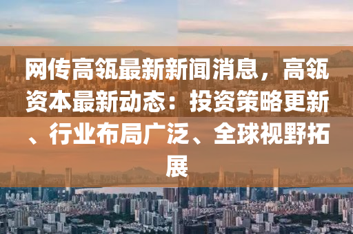 網(wǎng)傳高瓴最新新聞消息，高瓴資本最新動態(tài)：投資策略更新、行業(yè)布局廣泛、全球視野拓展