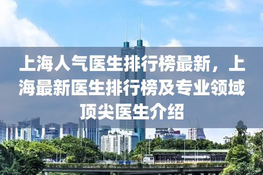 上海人氣醫(yī)生排行榜最新，上海最新醫(yī)生排行榜及專業(yè)領(lǐng)域頂尖醫(yī)生介紹