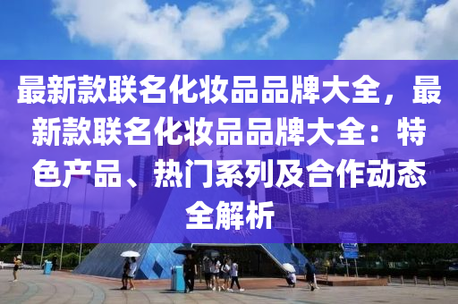 最新款聯(lián)名化妝品品牌大全，最新款聯(lián)名化妝品品牌大全：特色產品、熱門系列及合作動態(tài)全解析液壓動力機械,元件制造