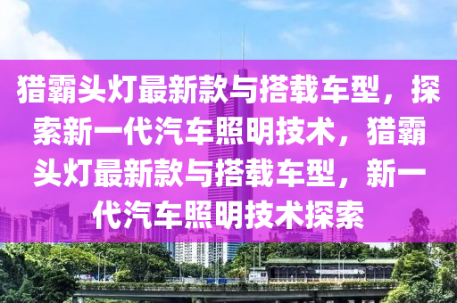 獵霸頭燈最新款與搭載車型，探索新一代汽車照明技術(shù)，獵霸頭燈最新款與搭載車型，新一代汽車照明技術(shù)探索液壓動(dòng)力機(jī)械,元件制造