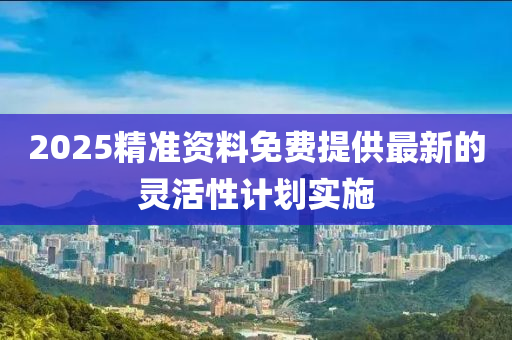 2025精準(zhǔn)資料免費提供最新的靈活性計劃實施