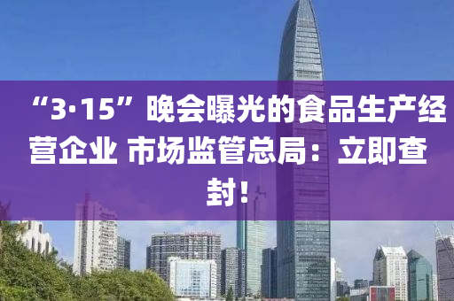 “3·15”晚會(huì)曝光的食品生產(chǎn)經(jīng)營(yíng)企業(yè) 市場(chǎng)監(jiān)管總局：立即查封！液壓動(dòng)力機(jī)械,元件制造