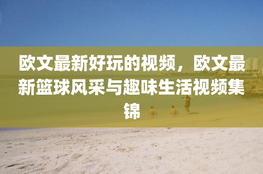 歐文最新液壓動力機械,元件制造好玩的視頻，歐文最新籃球風采與趣味生活視頻集錦