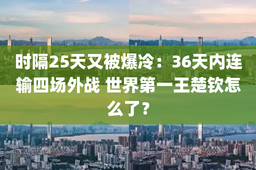 時(shí)隔25天又被爆冷：36天內(nèi)連輸四場(chǎng)外戰(zhàn) 世界第液壓動(dòng)力機(jī)械,元件制造一王楚欽怎么了？