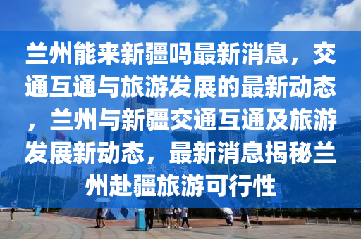 蘭液壓動力機(jī)械,元件制造州能來新疆嗎最新消息，交通互通與旅游發(fā)展的最新動態(tài)，蘭州與新疆交通互通及旅游發(fā)展新動態(tài)，最新消息揭秘蘭州赴疆旅游可行性