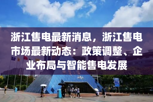 浙江售電最新消息，液壓動力機械,元件制造浙江售電市場最新動態(tài)：政策調整、企業(yè)布局與智能售電發(fā)展