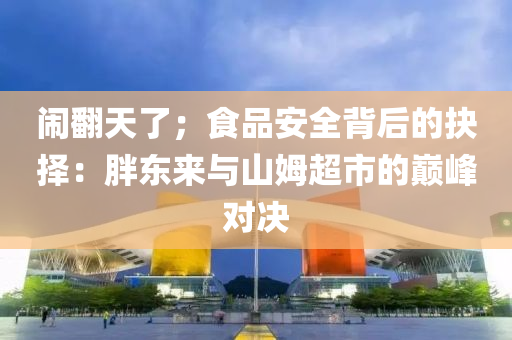 鬧翻天了；食品安全背后的抉擇：胖東來與山姆超市的巔峰對決液壓動力機械,元件制造