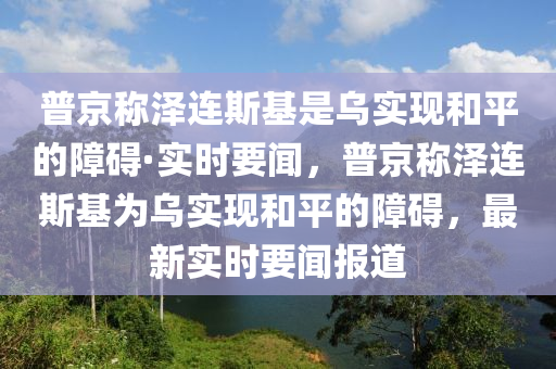 普京稱澤連斯基是烏實現(xiàn)和平的障礙·實時要聞，普京稱澤連斯基為烏實現(xiàn)和平的障礙，最新實時要聞報道液壓動力機械,元件制造