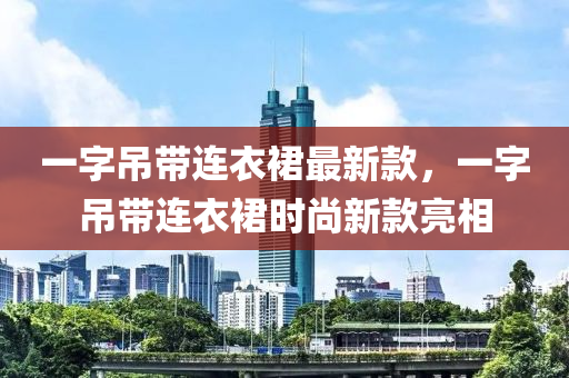 一字吊帶連衣裙最新款，一字吊帶連衣裙時尚新款亮相液壓動力機械,元件制造