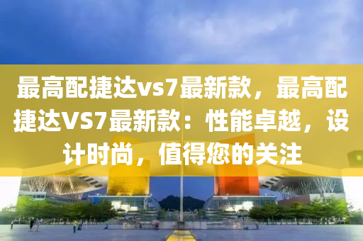 最高配捷達vs7最新款，最高配捷達VS7最新款：性能卓越，設(shè)計時尚，值得您的關(guān)注液壓動力機械,元件制造